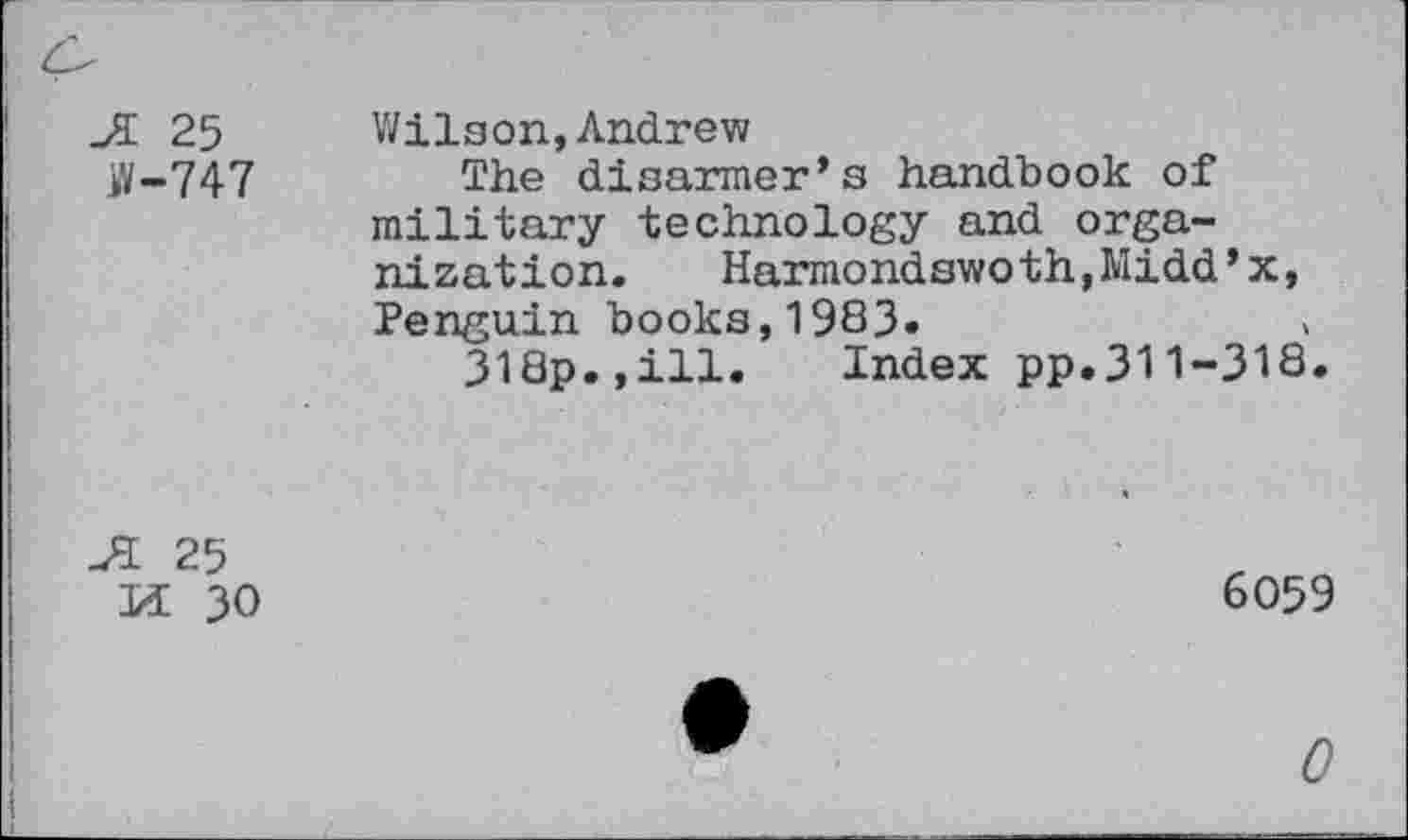 ﻿JL 25 iV-747
Wilson,Andrew
The disarmer’s handbook of military technology and organization. Harmondswoth,Midd’x, Penguin books,1983«
318p.,ill. Index pp.311-318.
JL 25
Ml 30
6059
0